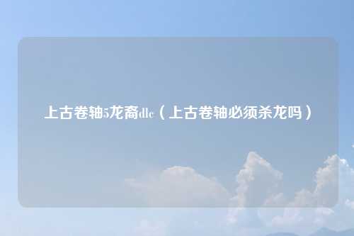 上古卷轴5龙裔dlc（上古卷轴必须杀龙吗）
