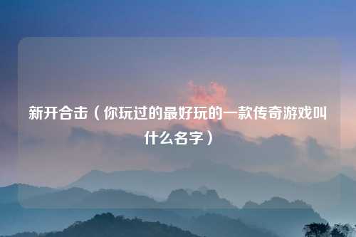 新开合击（你玩过的最好玩的一款传奇游戏叫什么名字）