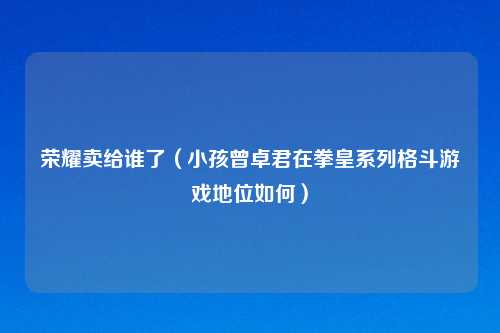 荣耀卖给谁了（小孩曾卓君在拳皇系列格斗游戏地位如何）