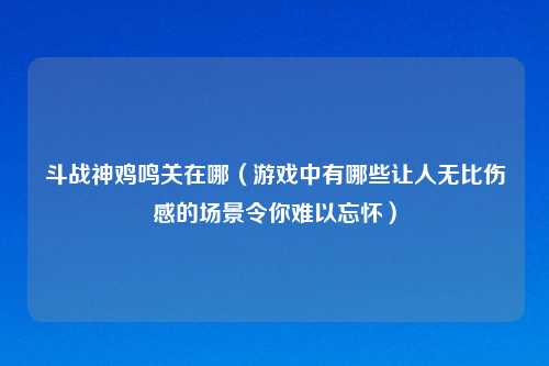 斗战神鸡鸣关在哪（游戏中有哪些让人无比伤感的场景令你难以忘怀）