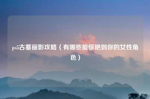ps5古墓丽影攻略（有哪些能惊艳到你的女性角色）