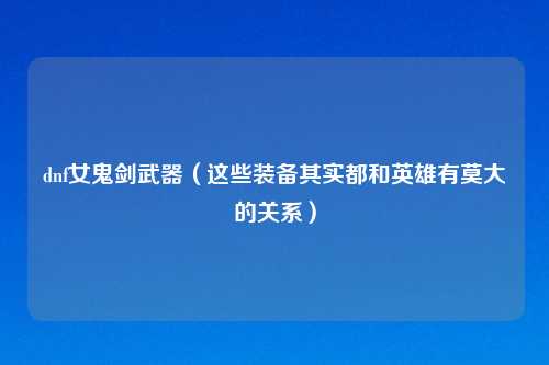 dnf女鬼剑武器（这些装备其实都和英雄有莫大的关系）
