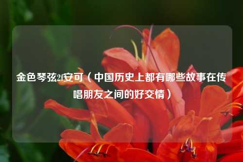 金色琴弦2f安可（中国历史上都有哪些故事在传唱朋友之间的好交情）