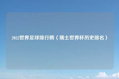 2022世界足球排行榜（瑞士世界杯历史排名）