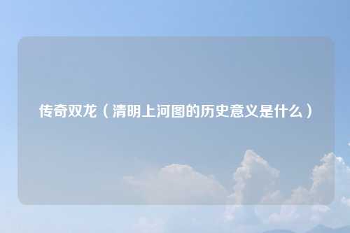 传奇双龙（清明上河图的历史意义是什么）