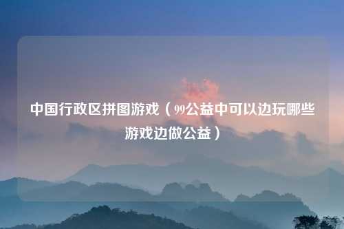 中国行政区拼图游戏（99公益中可以边玩哪些游戏边做公益）