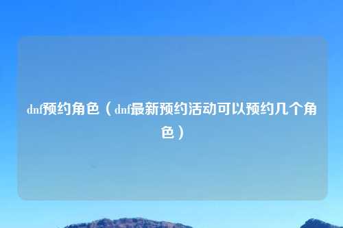 dnf预约角色（dnf最新预约活动可以预约几个角色）