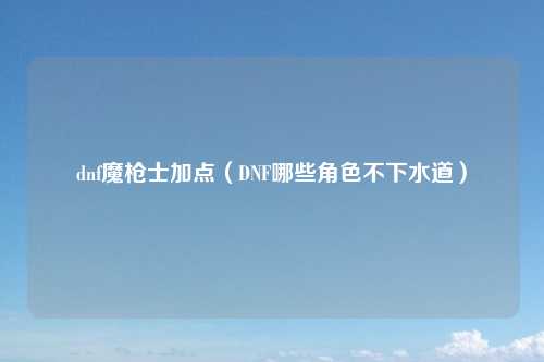 dnf魔枪士加点（DNF哪些角色不下水道）