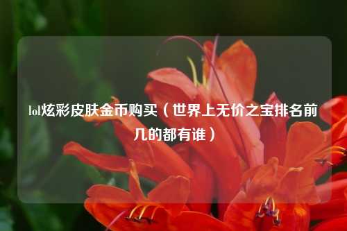 lol炫彩皮肤金币购买（世界上无价之宝排名前几的都有谁）