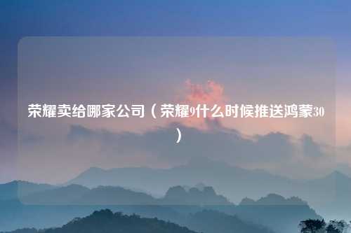 荣耀卖给哪家公司（荣耀9什么时候推送鸿蒙30）