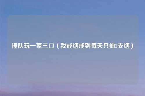 插队玩一家三口（我戒烟戒到每天只抽3支烟）