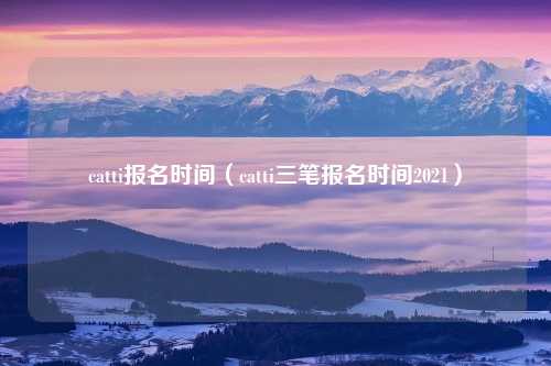 catti报名时间（catti三笔报名时间2021）