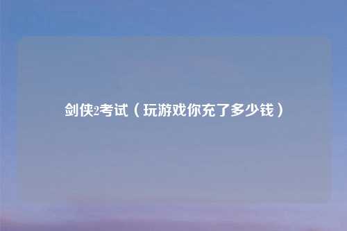 剑侠2考试（玩游戏你充了多少钱）
