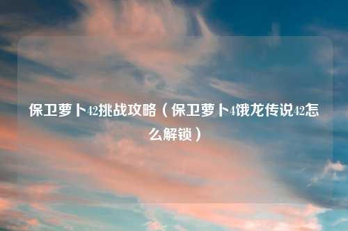 保卫萝卜42挑战攻略（保卫萝卜4饿龙传说42怎么解锁）