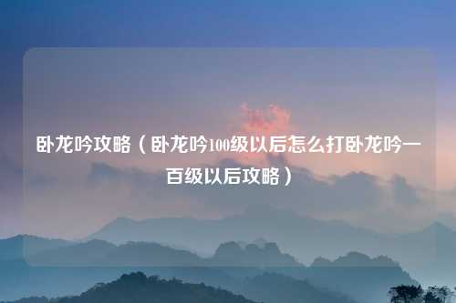 卧龙吟攻略（卧龙吟100级以后怎么打卧龙吟一百级以后攻略）