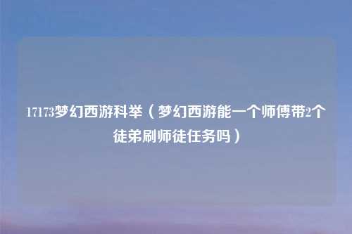 17173梦幻西游科举（梦幻西游能一个师傅带2个徒弟刷师徒任务吗）
