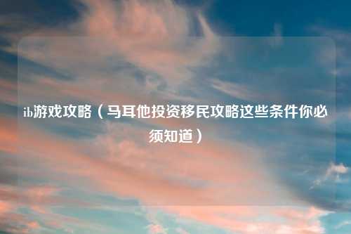ib游戏攻略（马耳他投资移民攻略这些条件你必须知道）