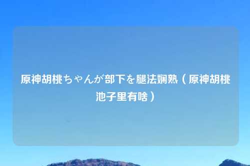 原神胡桃ちゃんが部下を腿法娴熟（原神胡桃池子里有啥）
