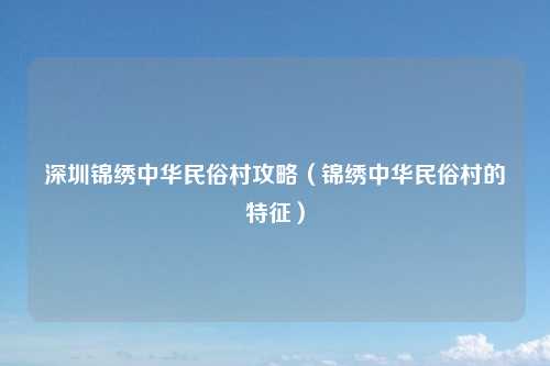 深圳锦绣中华民俗村攻略（锦绣中华民俗村的特征）