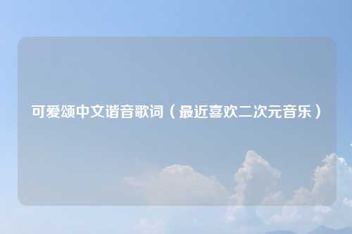 可爱颂中文谐音歌词（最近喜欢二次元音乐）