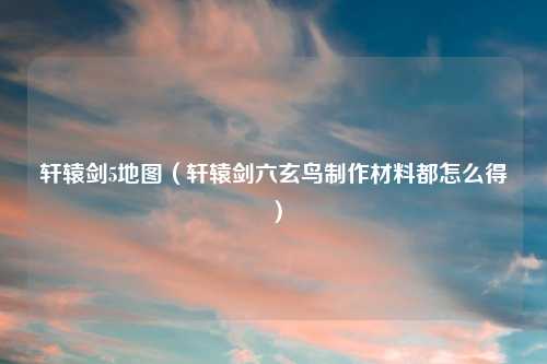 轩辕剑5地图（轩辕剑六玄鸟制作材料都怎么得）
