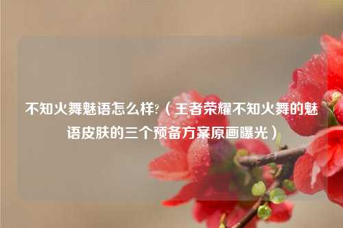 不知火舞魅语怎么样?（王者荣耀不知火舞的魅语皮肤的三个预备方案原画曝光）