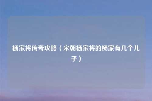 杨家将传奇攻略（宋朝杨家将的杨家有几个儿子）