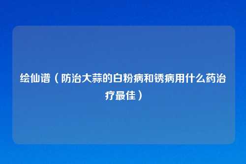 绘仙谱（防治大蒜的白粉病和锈病用什么药治疗最佳）