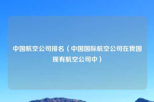 中国航空公司排名（中国国际航空公司在我国现有航空公司中）