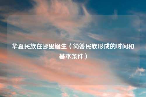 华夏民族在哪里诞生（简答民族形成的时间和基本条件）