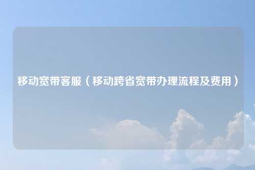 移动宽带客服（移动跨省宽带办理流程及费用）