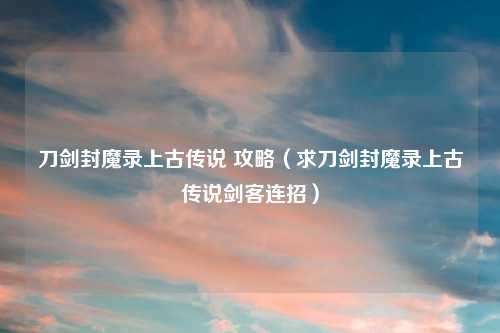 刀剑封魔录上古传说 攻略（求刀剑封魔录上古传说剑客连招）