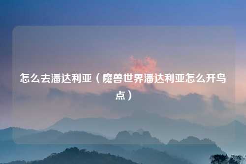 怎么去潘达利亚（魔兽世界潘达利亚怎么开鸟点）