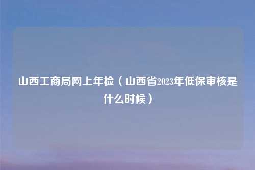 山西工商局网上年检（山西省2023年低保审核是什么时候）