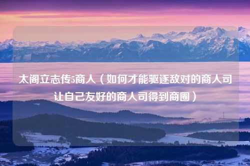 太阁立志传5商人（如何才能驱逐敌对的商人司让自己友好的商人司得到商圈）