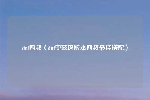 dnf四叔（dnf奥兹玛版本四叔最佳搭配）