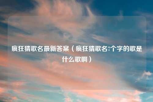 疯狂猜歌名最新答案（疯狂猜歌名7个字的歌是什么歌啊）