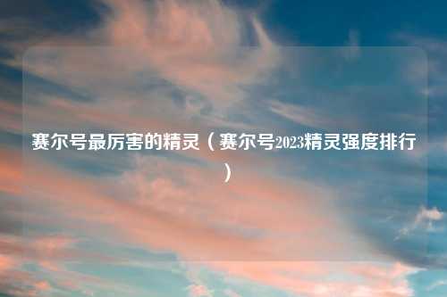 赛尔号最厉害的精灵（赛尔号2023精灵强度排行）