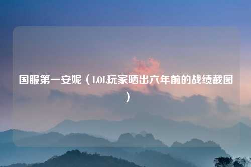 国服第一安妮（LOL玩家晒出六年前的战绩截图）