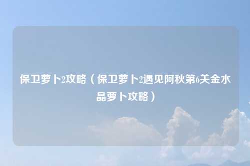 保卫萝卜2攻略（保卫萝卜2遇见阿秋第6关金水晶萝卜攻略）
