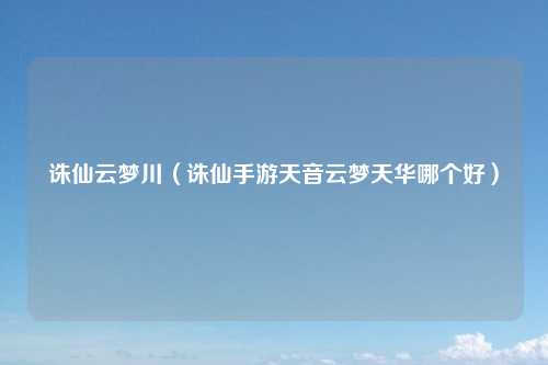 诛仙云梦川（诛仙手游天音云梦天华哪个好）