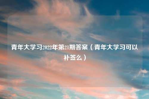 青年大学习2022年第21期答案（青年大学习可以补签么）