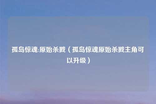 孤岛惊魂:原始杀戮（孤岛惊魂原始杀戮主角可以升级）