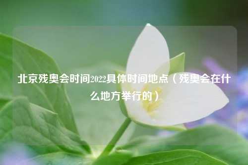 北京残奥会时间2022具体时间地点（残奥会在什么地方举行的）