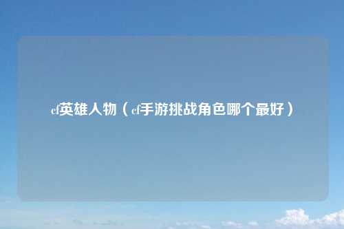 cf英雄人物（cf手游挑战角色哪个最好）