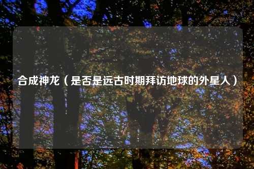 合成神龙（是否是远古时期拜访地球的外星人）