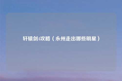 轩辕剑4攻略（永州走出哪些明星）