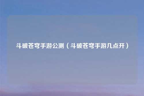 斗破苍穹手游公测（斗破苍穹手游几点开）