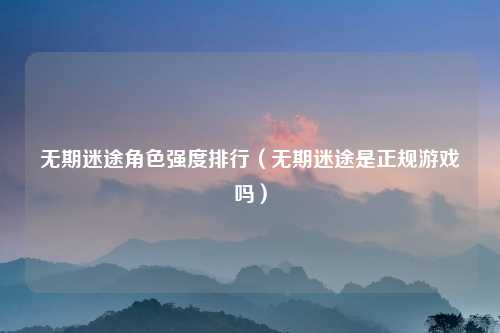 无期迷途角色强度排行（无期迷途是正规游戏吗）