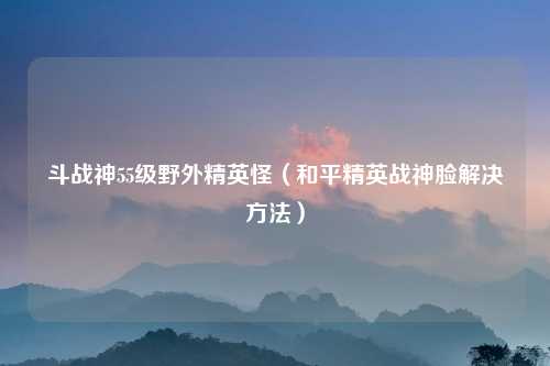 斗战神55级野外精英怪（和平精英战神脸解决方法）